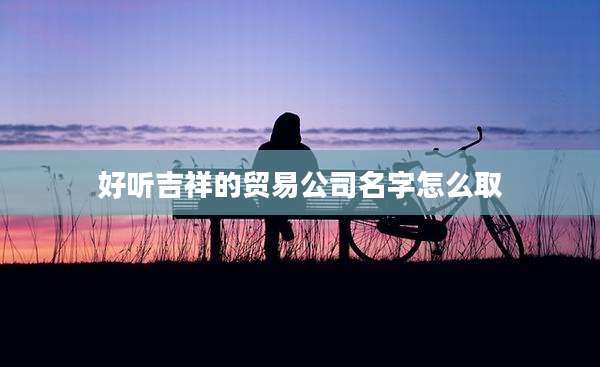好听吉祥的贸易公司名字怎么取