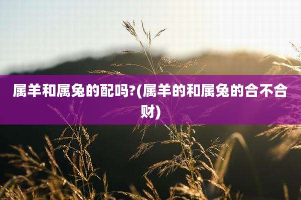 属羊和属兔的配吗?(属羊的和属兔的合不合财)