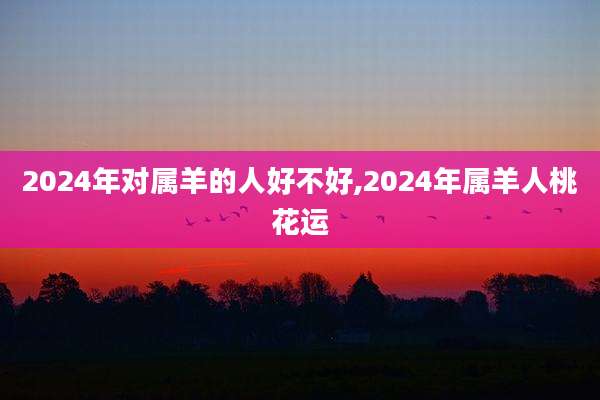 2024年对属羊的人好不好,2024年属羊人桃花运