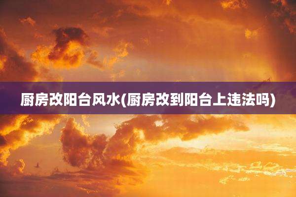 厨房改阳台风水(厨房改到阳台上违法吗)