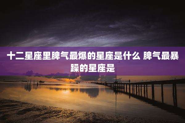 十二星座里脾气最爆的星座是什么 脾气最暴躁的星座是