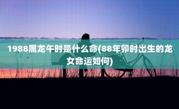 1988属龙午时是什么命(88年卯时出生的龙女命运如何)