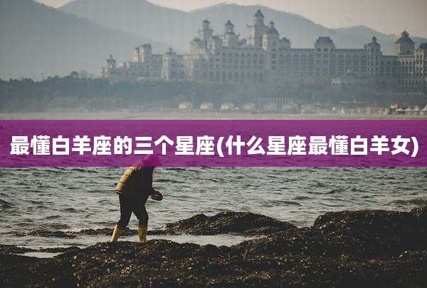 最懂白羊座的三个星座(什么星座最懂白羊女)