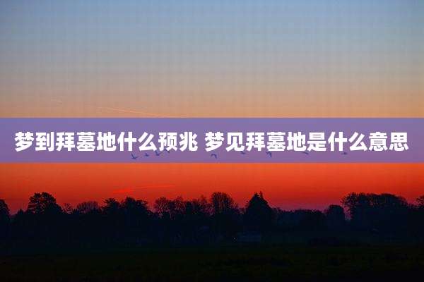 梦到拜墓地什么预兆 梦见拜墓地是什么意思