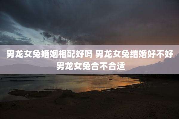 男龙女兔婚姻相配好吗 男龙女兔结婚好不好 男龙女兔合不合适