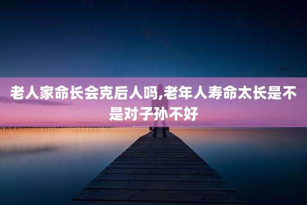 老人家命长会克后人吗,老年人寿命太长是不是对子孙不好