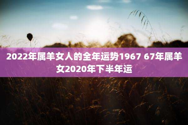 2022年属羊女人的全年运势1967 67年属羊女2020年下半年运