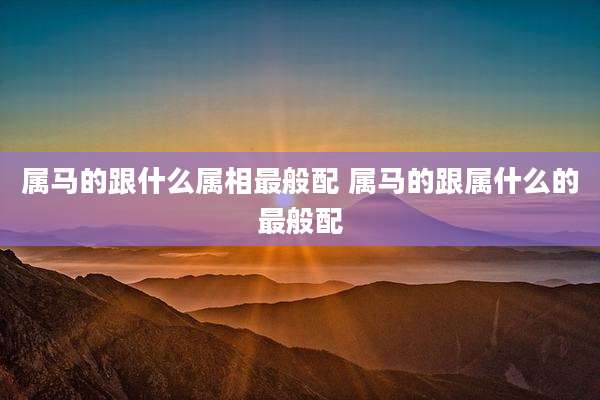 属马的跟什么属相最般配 属马的跟属什么的最般配