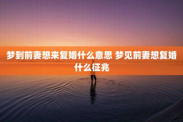 梦到前妻想来复婚什么意思 梦见前妻想复婚什么征兆