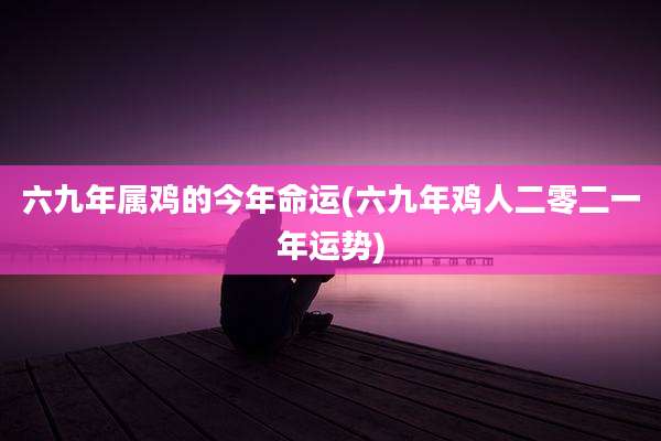 六九年属鸡的今年命运(六九年鸡人二零二一年运势)