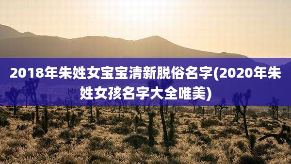 2018年朱姓女宝宝清新脱俗名字(2020年朱姓女孩名字大全唯美)