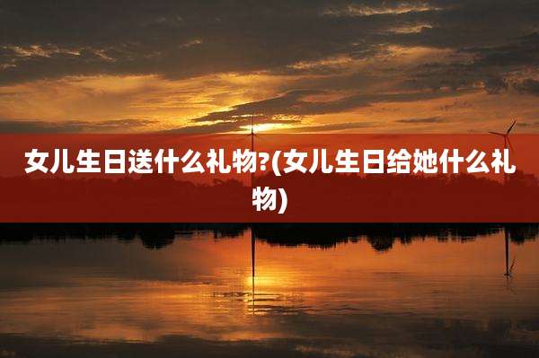 女儿生日送什么礼物?(女儿生日给她什么礼物)