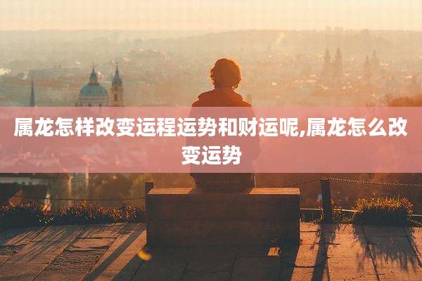 属龙怎样改变运程运势和财运呢,属龙怎么改变运势