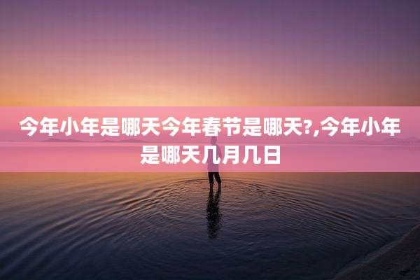 今年小年是哪天今年春节是哪天?,今年小年是哪天几月几日