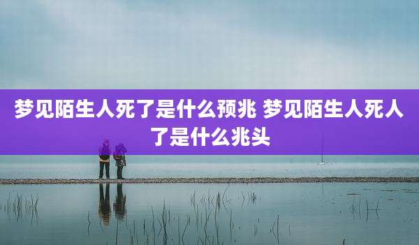梦见陌生人死了是什么预兆 梦见陌生人死人了是什么兆头
