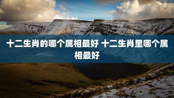 十二生肖的哪个属相最好 十二生肖里哪个属相最好
