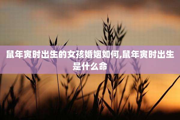 鼠年寅时出生的女孩婚姻如何,鼠年寅时出生是什么命