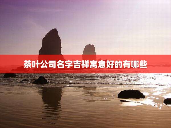 茶叶公司名字吉祥寓意好的有哪些