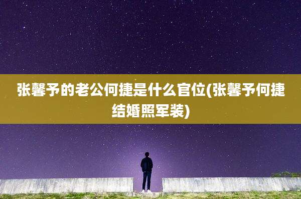 张馨予的老公何捷是什么官位(张馨予何捷结婚照军装)