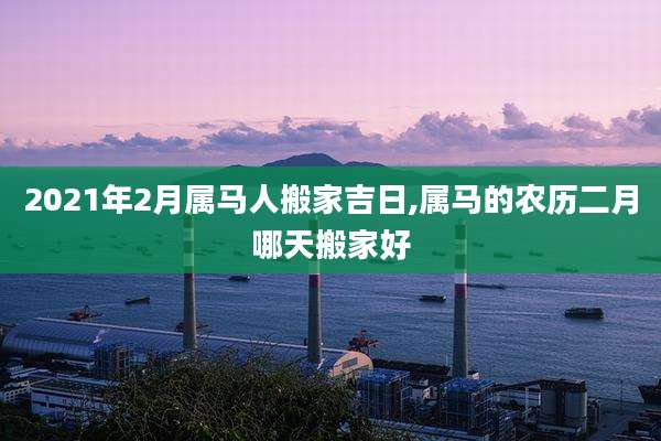 2021年2月属马人搬家吉日,属马的农历二月哪天搬家好