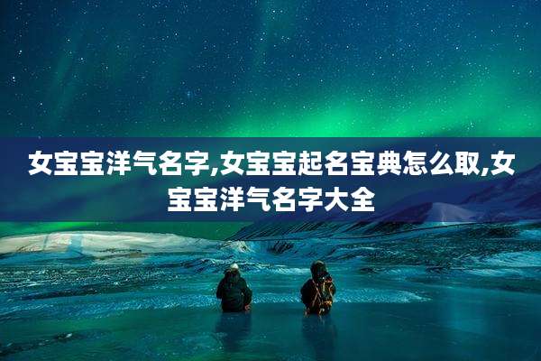 女宝宝洋气名字,女宝宝起名宝典怎么取,女宝宝洋气名字大全
