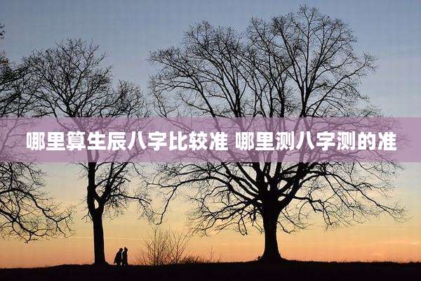 哪里算生辰八字比较准 哪里测八字测的准