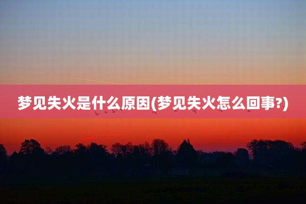 梦见失火是什么原因(梦见失火怎么回事?)