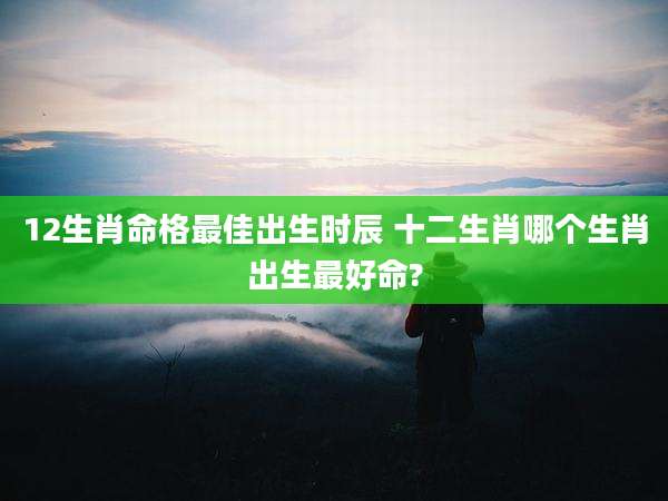 12生肖命格最佳出生时辰 十二生肖哪个生肖出生最好命?