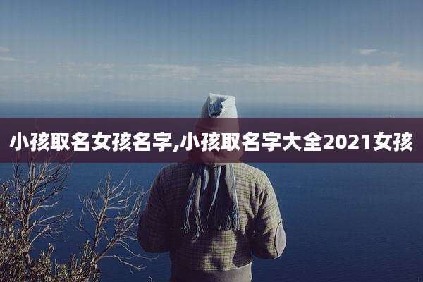小孩取名女孩名字,小孩取名字大全2021女孩