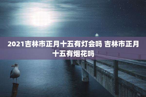 2021吉林市正月十五有灯会吗 吉林市正月十五有烟花吗