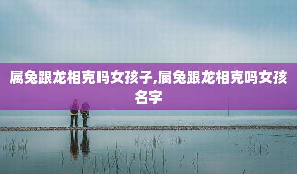 属兔跟龙相克吗女孩子,属兔跟龙相克吗女孩名字