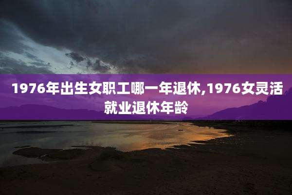 1976年出生女职工哪一年退休,1976女灵活就业退休年龄