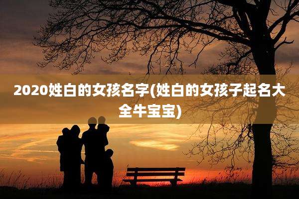 2020姓白的女孩名字(姓白的女孩子起名大全牛宝宝)