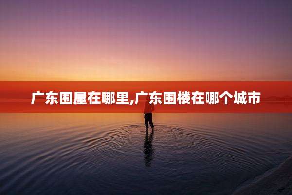 广东围屋在哪里,广东围楼在哪个城市