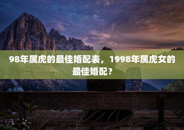 98年属虎的最佳婚配表,1998年属虎女的最佳婚配?