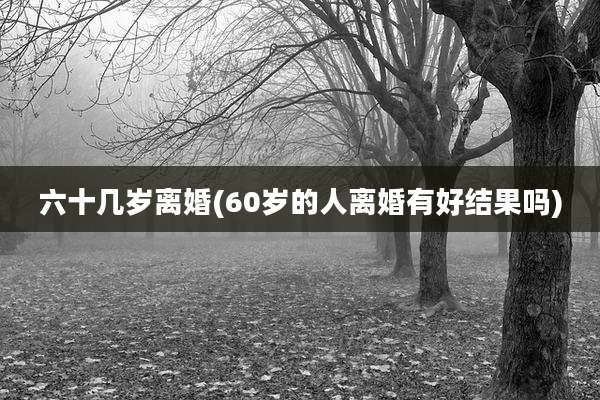 六十几岁离婚(60岁的人离婚有好结果吗)