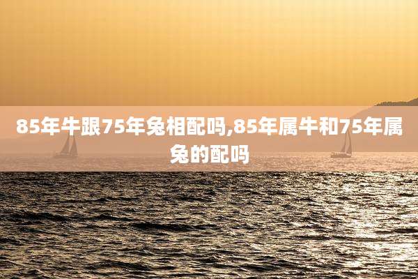 85年牛跟75年兔相配吗,85年属牛和75年属兔的配吗