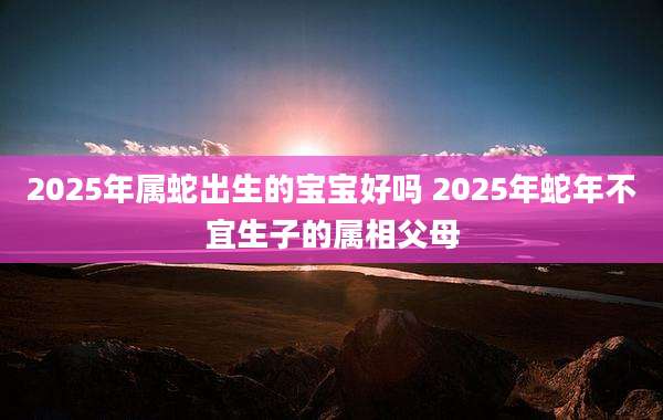 2025年属蛇出生的宝宝好吗 2025年蛇年不宜生子的属相父母