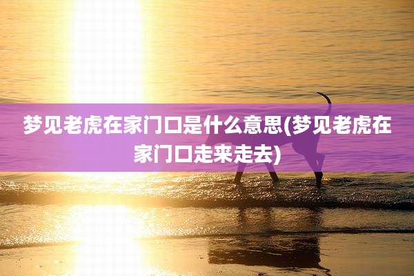 梦见老虎在家门口是什么意思(梦见老虎在家门口走来走去)