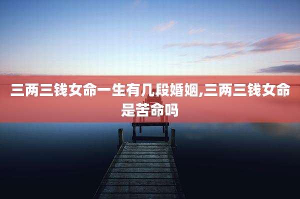 三两三钱女命一生有几段婚姻,三两三钱女命是苦命吗
