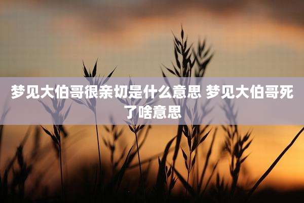 梦见大伯哥很亲切是什么意思 梦见大伯哥死了啥意思