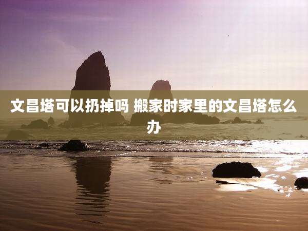 文昌塔可以扔掉吗 搬家时家里的文昌塔怎么办