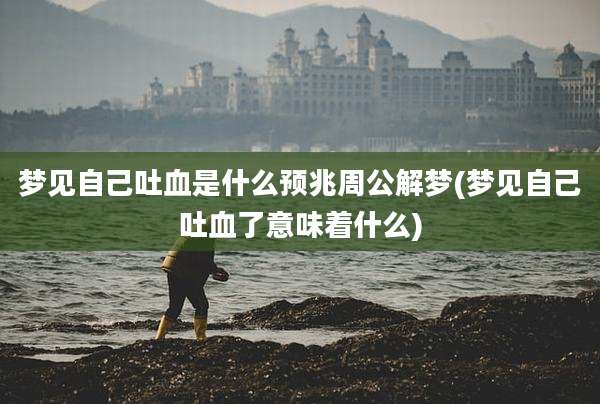 梦见自己吐血是什么预兆周公解梦(梦见自己吐血了意味着什么)