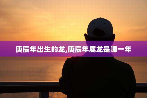 庚辰年出生的龙,庚辰年属龙是哪一年