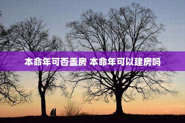 本命年可否盖房 本命年可以建房吗