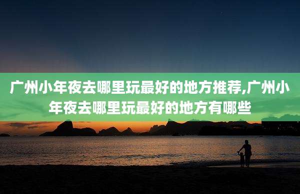 广州小年夜去哪里玩最好的地方推荐,广州小年夜去哪里玩最好的地方有哪些