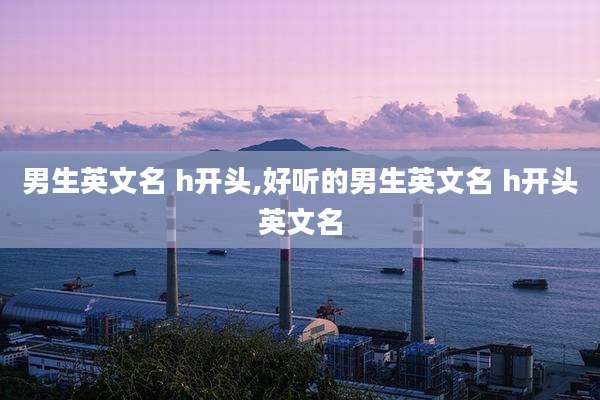 男生英文名 h开头,好听的男生英文名 h开头英文名