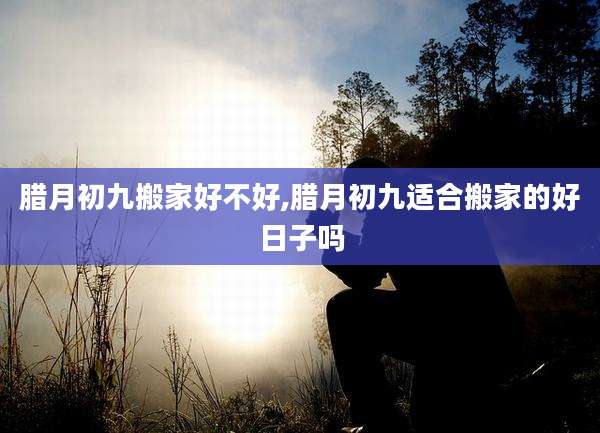 腊月初九搬家好不好,腊月初九适合搬家的好日子吗