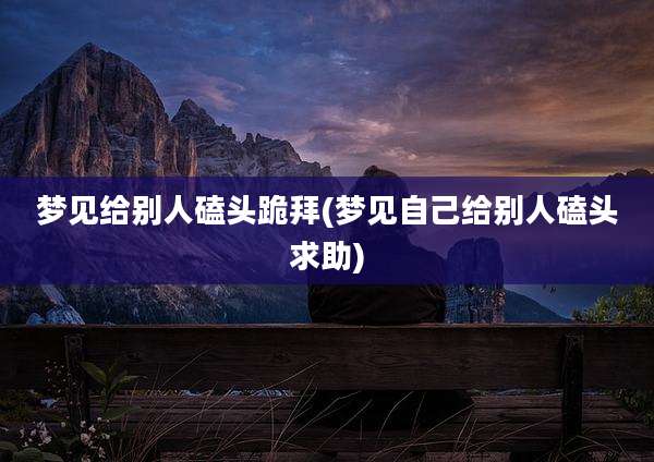 梦见给别人磕头跪拜(梦见自己给别人磕头求助)