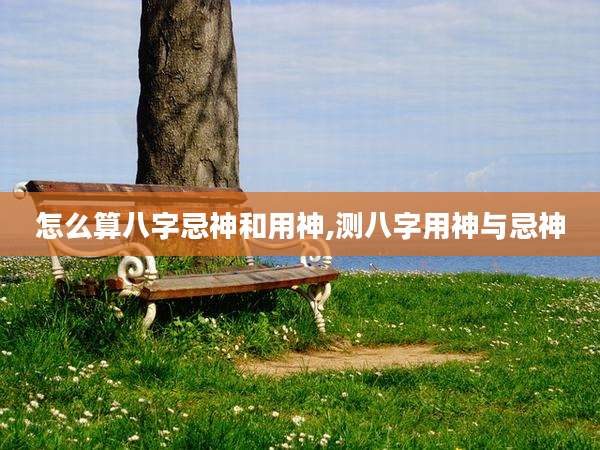 怎么算八字忌神和用神,测八字用神与忌神